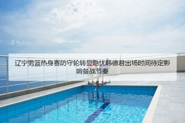 辽宁男篮热身赛防守轮转显隐忧韩德君出场时间待定影响备战节奏
