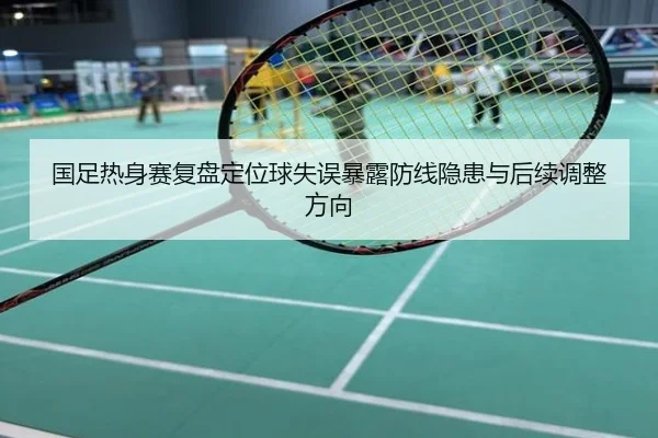 国足热身赛复盘定位球失误暴露防线隐患与后续调整方向
